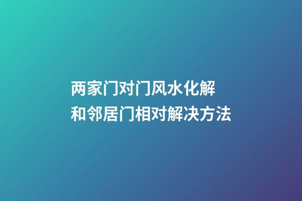 两家门对门风水化解 和邻居门相对解决方法